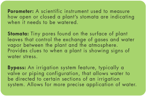 Porometer: A scientific instrument used to measure how open or closed a plant’s stomata are indicating when it needs to be watered. Stomata: Tiny pores found on the surface of plant leaves that control the exchange of gases and water vapor between the plant and the atmosphere. Provides clues to when a plant is showing signs of water stress. Bypass: An irrigation system feature, typically a valve or piping configuration, that allows water to be directed to certain sections of an irrigation system. Allows for more precise application of water.